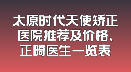 太原时代天使矫正医院推荐及价格、正畸医生一览表