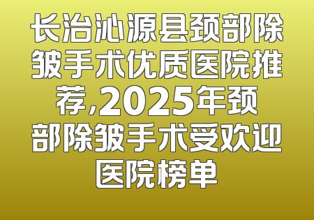 长治沁源县颈部除皱手术优质医院推荐，2025年颈部除皱手术受欢迎医院榜单