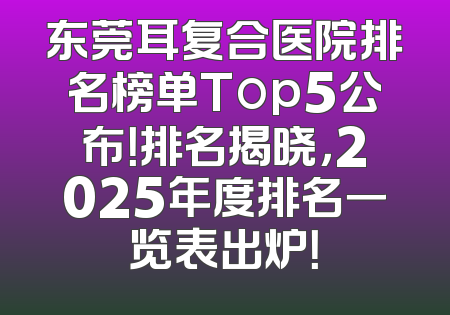 东莞耳复合医院排名榜单Top5公布！排名揭晓，2025年度排名一览表出炉！