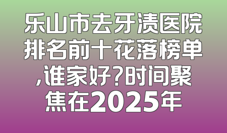 乐山市去牙渍医院排名前十花落榜单，谁家好？时间聚焦在2025年
