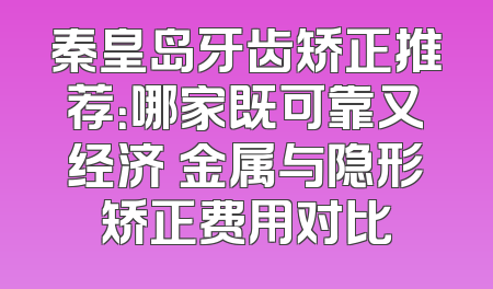 秦皇岛牙齿矫正推荐：哪家既可靠又经济 金属与隐形矫正费用对比