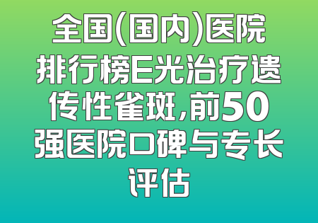 全国（国内）医院排行榜E光治疗遗传性雀斑，前50强医院口碑与专长评估