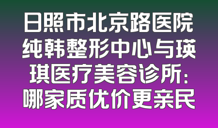 日照市北京路医院纯韩整形中心与瑛琪医疗美容诊所：哪家质优价更亲民