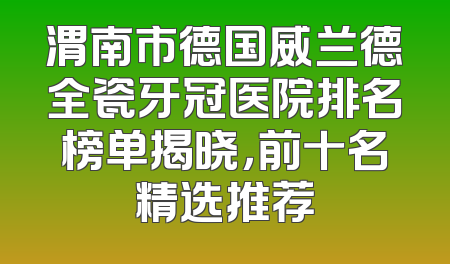 渭南市德国威兰德全瓷牙冠医院排名榜单揭晓，前十名精选推荐