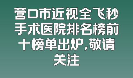 营口市近视全飞秒手术医院排名榜前十榜单出炉，敬请关注