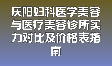庆阳妇科医学美容与医疗美容诊所实力对比及价格表指南