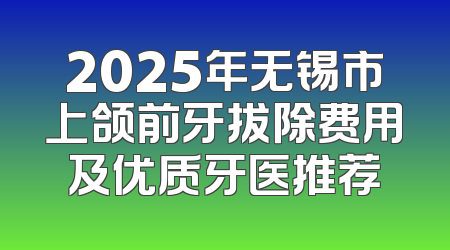 2025年无锡市上颌前牙拔除费用及优质牙医推荐