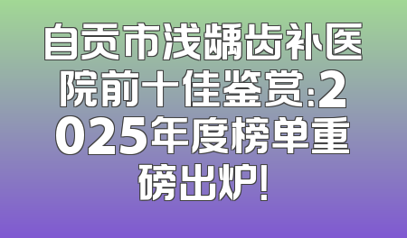 自贡市浅龋齿补医院前十佳鉴赏：2025年度榜单重磅出炉！