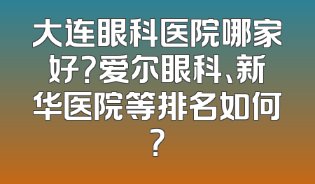 大连眼科医院哪家好？爱尔眼科、新华医院等排名如何？
