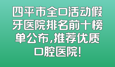 四平市全口活动假牙医院排名前十榜单公布，推荐优质口腔医院！