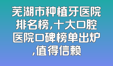 芜湖市种植牙医院排名榜，十大口腔医院口碑榜单出炉，值得信赖