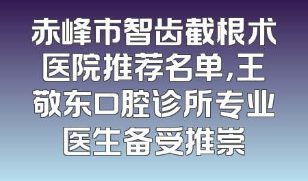 赤峰市智齿截根术医院推荐名单，王敬东口腔诊所专业医生备受推崇