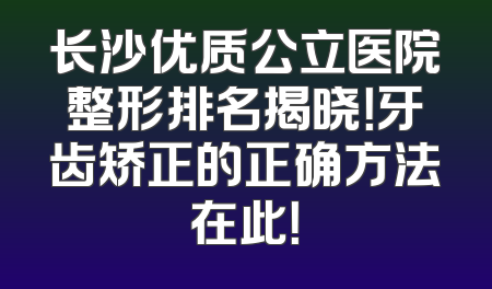 长沙优质公立医院整形排名揭晓！牙齿矫正的正确方法在此！