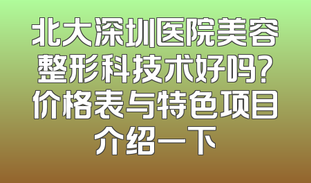 北大深圳医院美容整形科技术好吗？价格表与特色项目介绍一下