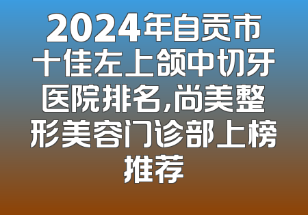 2024年自贡市十佳左上颌中切牙医院排名，尚美整形美容门诊部上榜推荐