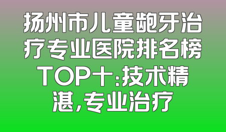 扬州市儿童龅牙治疗专业医院排名榜TOP十：技术精湛，专业治疗