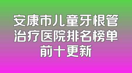 安康市儿童牙根管治疗医院排名榜单前十更新