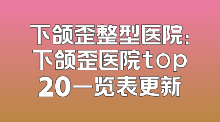 下颌歪整型医院：下颌歪医院top20一览表更新