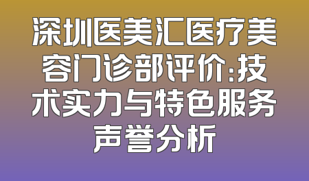 深圳医美汇医疗美容门诊部评价：技术实力与特色服务声誉分析