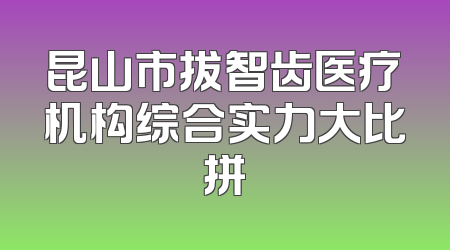昆山市拔智齿医疗机构综合实力大比拼