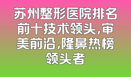 苏州整形医院排名前十技术领头，审美前沿，隆鼻热榜领头者