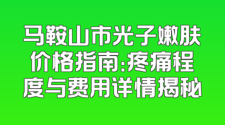 马鞍山市光子嫩肤价格指南：疼痛程度与费用详情揭秘