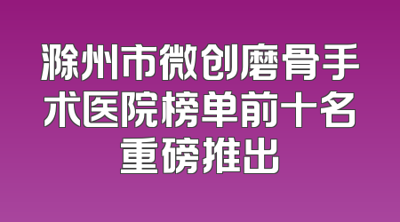 滁州市微创磨骨手术医院榜单前十名重磅推出