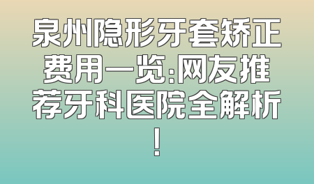 泉州隐形牙套矫正费用一览：网友推荐牙科医院全解析！