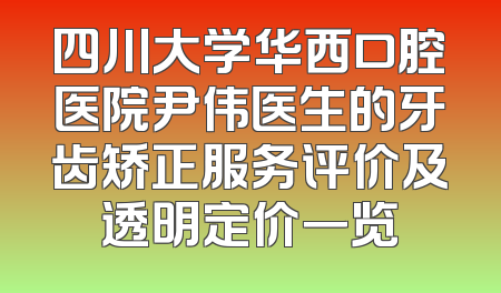 四川大学华西口腔医院尹伟医生的牙齿矫正服务评价及透明定价一览