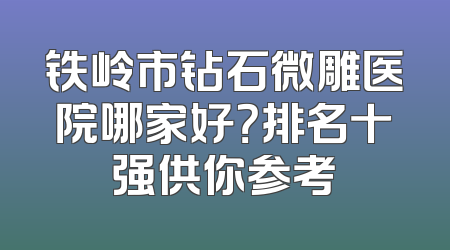 铁岭市钻石微雕医院哪家好？排名十强供你参考