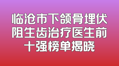 临沧市下颌骨埋伏阻生齿治疗医生前十强榜单揭晓