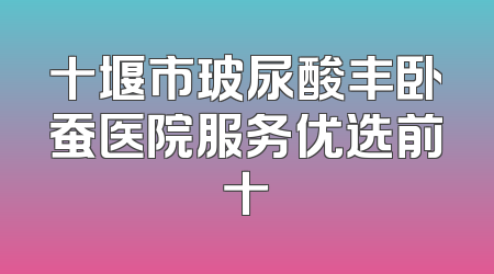 十堰市玻尿酸丰卧蚕医院服务优选前十