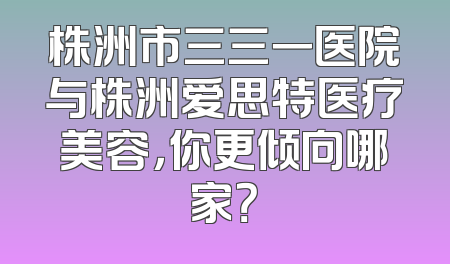 株洲市三三一医院与株洲爱思特医疗美容，你更倾向哪家？