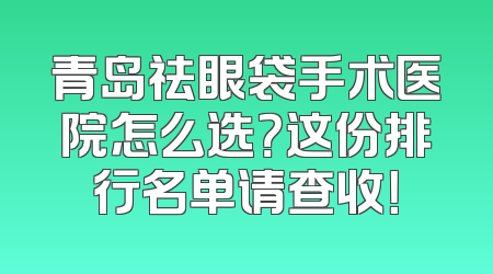 青岛祛眼袋手术医院怎么选？这份排行名单请查收！