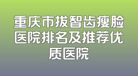重庆市拔智齿瘦脸医院排名及推荐优质医院