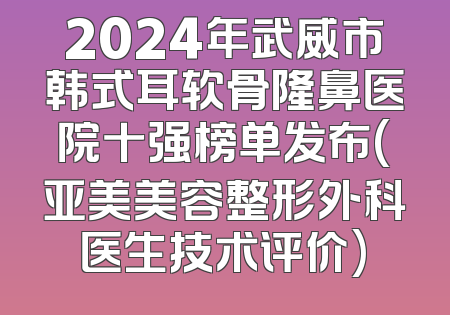 2024年武威市韩式耳软骨隆鼻医院十强榜单发布(亚美美容整形外科医生技术评价)