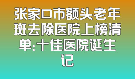 张家口市额头老年斑去除医院上榜清单：十佳医院诞生记