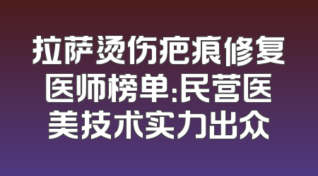 拉萨烫伤疤痕修复医师榜单：民营医美技术实力出众