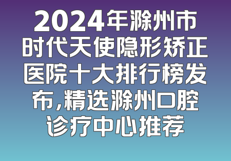 2024年滁州市时代天使隐形矫正医院十大排行榜发布，精选滁州口腔诊疗中心推荐