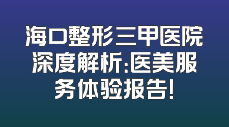 海口整形三甲医院深度解析：医美服务体验报告！