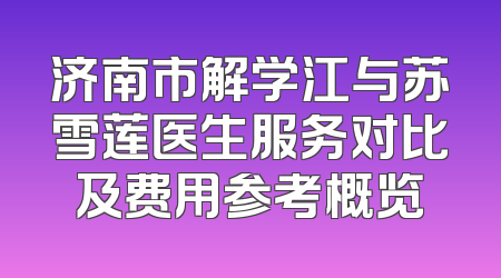 济南市解学江与苏雪莲医生服务对比及费用参考概览