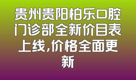 贵州贵阳柏乐口腔门诊部全新价目表上线，价格全面更新