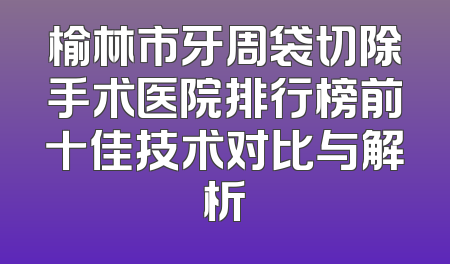 榆林市牙周袋切除手术医院排行榜前十佳技术对比与解析