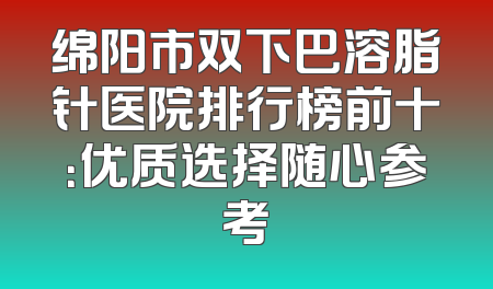 绵阳市双下巴溶脂针医院排行榜前十：优质选择随心参考