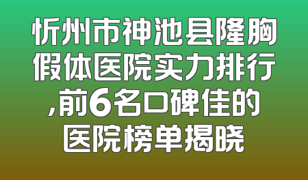 忻州市神池县隆胸假体医院实力排行，前6名口碑佳的医院榜单揭晓