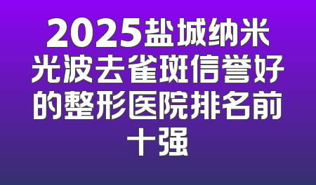2025盐城纳米光波去雀斑信誉好的整形医院排名前十强