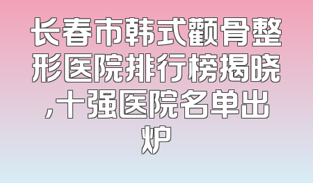 长春市韩式颧骨整形医院排行榜揭晓，十强医院名单出炉