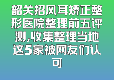 韶关招风耳矫正整形医院整理前五评测，收集整理当地这5家被网友们认可