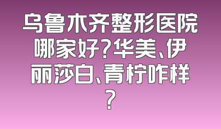 乌鲁木齐整形医院哪家好？华美、伊丽莎白、青柠咋样？