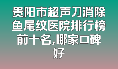 贵阳市超声刀消除鱼尾纹医院排行榜前十名，哪家口碑好